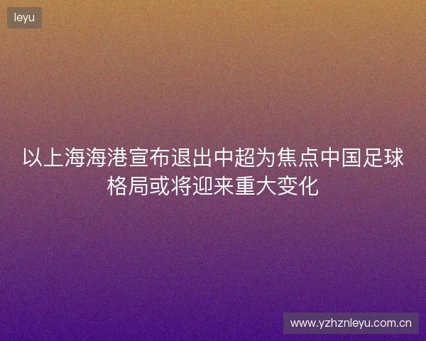 以上海海港宣布退出中超为焦点中国足球格局或将迎来重大变化