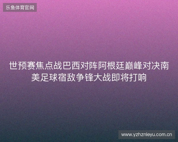 世预赛焦点战巴西对阵阿根廷巅峰对决南美足球宿敌争锋大战即将打响