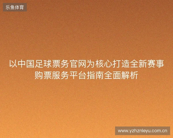 以中国足球票务官网为核心打造全新赛事购票服务平台指南全面解析 以中国足球票务官网为核心打造全新赛事购票服务平台指南全面解析