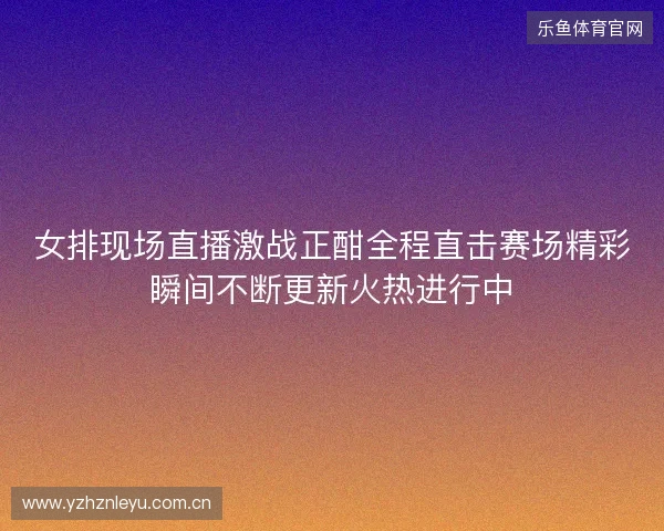 女排现场直播激战正酣全程直击赛场精彩瞬间不断更新火热进行中 女排现场直播激战正酣全程直击赛场精彩瞬间不断更新火热进行中