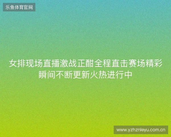 女排现场直播激战正酣全程直击赛场精彩瞬间不断更新火热进行中